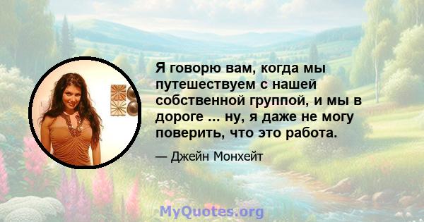 Я говорю вам, когда мы путешествуем с нашей собственной группой, и мы в дороге ... ну, я даже не могу поверить, что это работа.