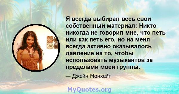 Я всегда выбирал весь свой собственный материал; Никто никогда не говорил мне, что петь или как петь его, но на меня всегда активно оказывалось давление на то, чтобы использовать музыкантов за пределами моей группы.