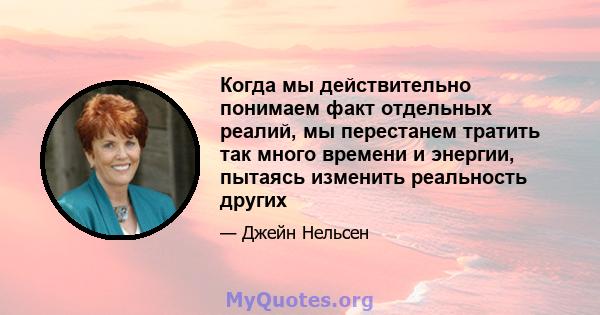 Когда мы действительно понимаем факт отдельных реалий, мы перестанем тратить так много времени и энергии, пытаясь изменить реальность других