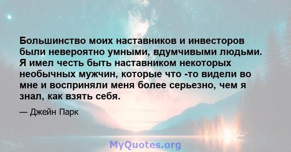 Большинство моих наставников и инвесторов были невероятно умными, вдумчивыми людьми. Я имел честь быть наставником некоторых необычных мужчин, которые что -то видели во мне и восприняли меня более серьезно, чем я знал,