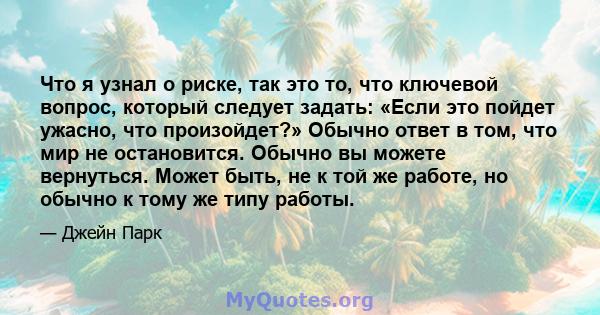 Что я узнал о риске, так это то, что ключевой вопрос, который следует задать: «Если это пойдет ужасно, что произойдет?» Обычно ответ в том, что мир не остановится. Обычно вы можете вернуться. Может быть, не к той же