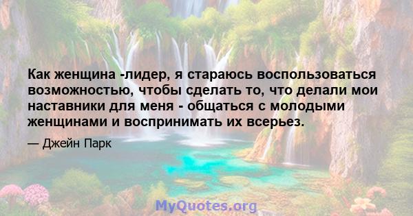 Как женщина -лидер, я стараюсь воспользоваться возможностью, чтобы сделать то, что делали мои наставники для меня - общаться с молодыми женщинами и воспринимать их всерьез.