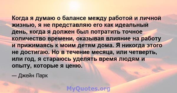 Когда я думаю о балансе между работой и личной жизнью, я не представляю его как идеальный день, когда я должен был потратить точное количество времени, оказывая влияние на работу и прижимаясь к моим детям дома. Я