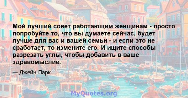 Мой лучший совет работающим женщинам - просто попробуйте то, что вы думаете сейчас, будет лучше для вас и вашей семьи - и если это не сработает, то измените его. И ищите способы разрезать углы, чтобы добавить в ваше