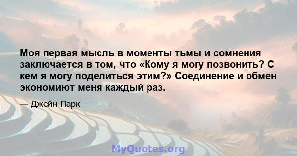 Моя первая мысль в моменты тьмы и сомнения заключается в том, что «Кому я могу позвонить? С кем я могу поделиться этим?» Соединение и обмен экономиют меня каждый раз.