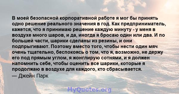 В моей безопасной корпоративной работе я мог бы принять одно решение реального значения в год. Как предприниматель, кажется, что я принимаю решение каждую минуту - у меня в воздухе много шаров, и да, иногда я бросаю