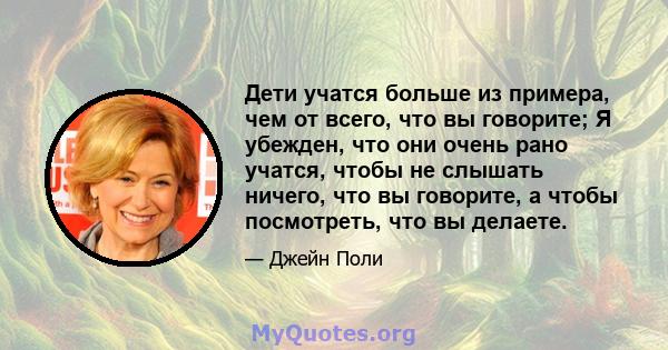 Дети учатся больше из примера, чем от всего, что вы говорите; Я убежден, что они очень рано учатся, чтобы не слышать ничего, что вы говорите, а чтобы посмотреть, что вы делаете.