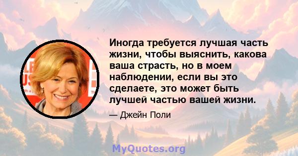 Иногда требуется лучшая часть жизни, чтобы выяснить, какова ваша страсть, но в моем наблюдении, если вы это сделаете, это может быть лучшей частью вашей жизни.