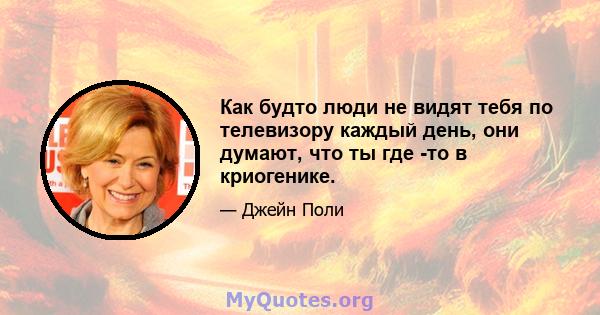 Как будто люди не видят тебя по телевизору каждый день, они думают, что ты где -то в криогенике.