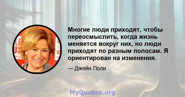 Многие люди приходят, чтобы переосмыслить, когда жизнь меняется вокруг них, но люди приходят по разным полосам. Я ориентирован на изменения.