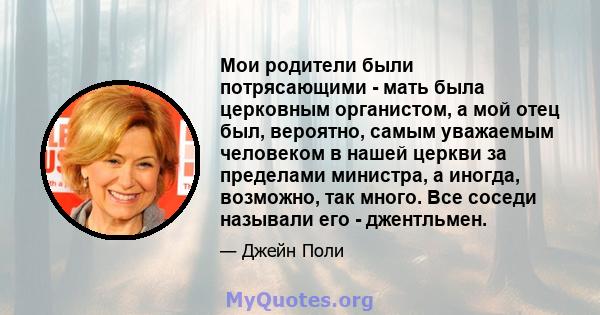 Мои родители были потрясающими - мать была церковным органистом, а мой отец был, вероятно, самым уважаемым человеком в нашей церкви за пределами министра, а иногда, возможно, так много. Все соседи называли его -