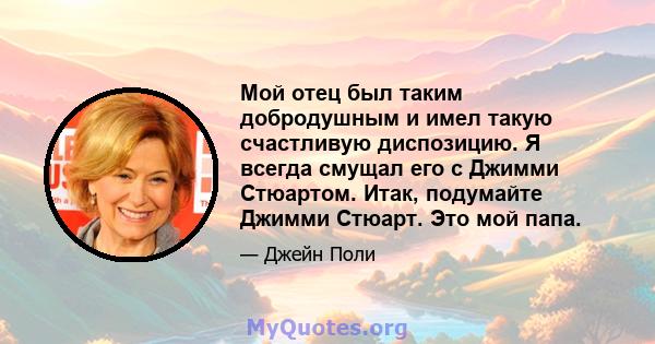 Мой отец был таким добродушным и имел такую ​​счастливую диспозицию. Я всегда смущал его с Джимми Стюартом. Итак, подумайте Джимми Стюарт. Это мой папа.