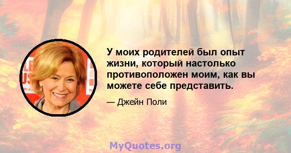 У моих родителей был опыт жизни, который настолько противоположен моим, как вы можете себе представить.