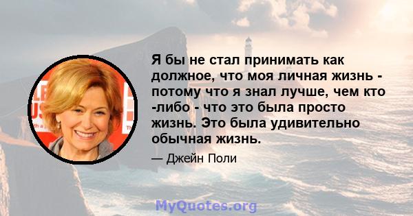 Я бы не стал принимать как должное, что моя личная жизнь - потому что я знал лучше, чем кто -либо - что это была просто жизнь. Это была удивительно обычная жизнь.