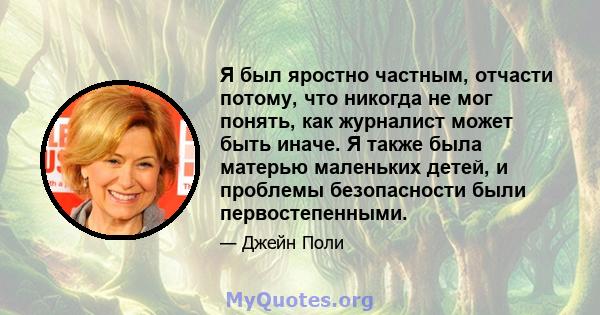 Я был яростно частным, отчасти потому, что никогда не мог понять, как журналист может быть иначе. Я также была матерью маленьких детей, и проблемы безопасности были первостепенными.