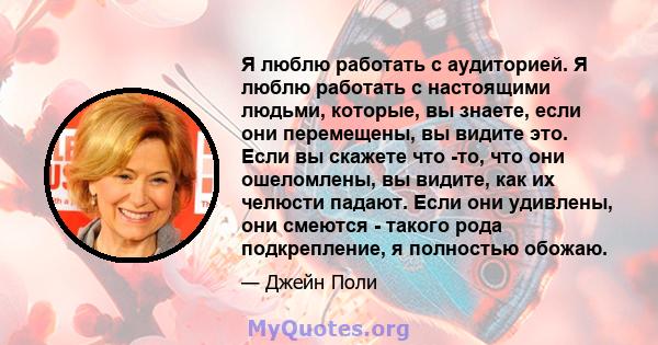 Я люблю работать с аудиторией. Я люблю работать с настоящими людьми, которые, вы знаете, если они перемещены, вы видите это. Если вы скажете что -то, что они ошеломлены, вы видите, как их челюсти падают. Если они