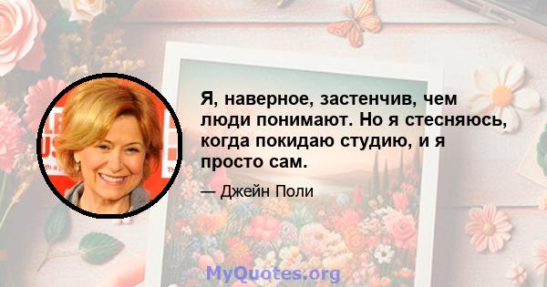 Я, наверное, застенчив, чем люди понимают. Но я стесняюсь, когда покидаю студию, и я просто сам.