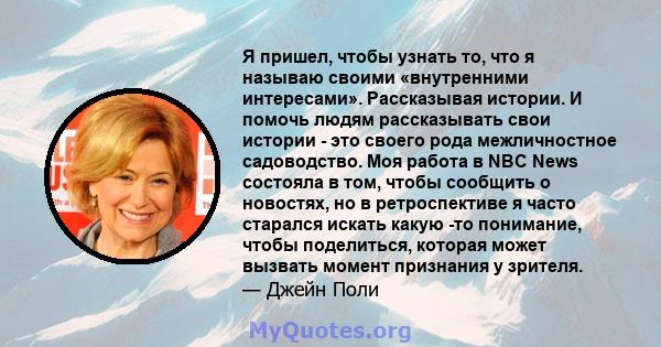 Я пришел, чтобы узнать то, что я называю своими «внутренними интересами». Рассказывая истории. И помочь людям рассказывать свои истории - это своего рода межличностное садоводство. Моя работа в NBC News состояла в том,