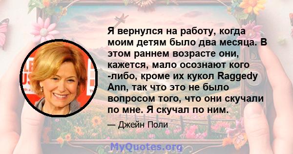 Я вернулся на работу, когда моим детям было два месяца. В этом раннем возрасте они, кажется, мало осознают кого -либо, кроме их кукол Raggedy Ann, так что это не было вопросом того, что они скучали по мне. Я скучал по