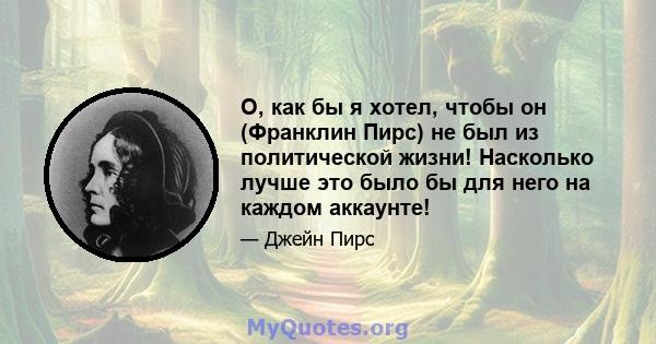 О, как бы я хотел, чтобы он (Франклин Пирс) не был из политической жизни! Насколько лучше это было бы для него на каждом аккаунте!