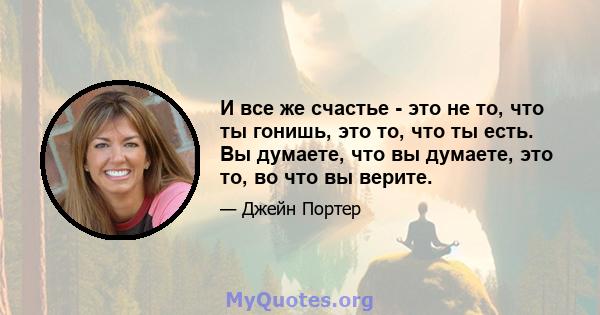 И все же счастье - это не то, что ты гонишь, это то, что ты есть. Вы думаете, что вы думаете, это то, во что вы верите.