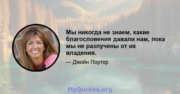 Мы никогда не знаем, какие благословения давали нам, пока мы не разлучены от их владения.