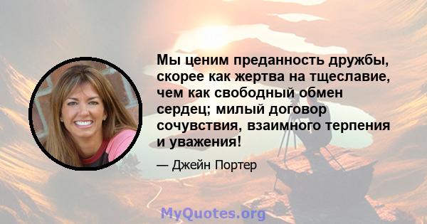 Мы ценим преданность дружбы, скорее как жертва на тщеславие, чем как свободный обмен сердец; милый договор сочувствия, взаимного терпения и уважения!