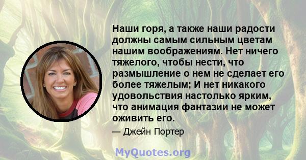 Наши горя, а также наши радости должны самым сильным цветам нашим воображениям. Нет ничего тяжелого, чтобы нести, что размышление о нем не сделает его более тяжелым; И нет никакого удовольствия настолько ярким, что