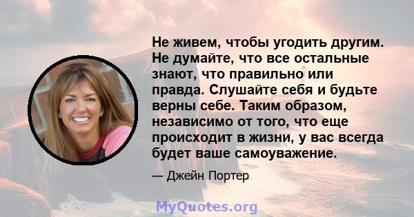 Не живем, чтобы угодить другим. Не думайте, что все остальные знают, что правильно или правда. Слушайте себя и будьте верны себе. Таким образом, независимо от того, что еще происходит в жизни, у вас всегда будет ваше