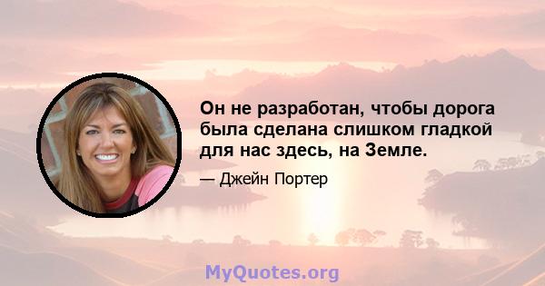 Он не разработан, чтобы дорога была сделана слишком гладкой для нас здесь, на Земле.