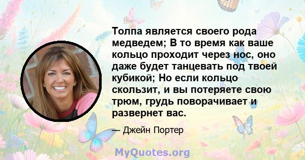 Толпа является своего рода медведем; В то время как ваше кольцо проходит через нос, оно даже будет танцевать под твоей кубикой; Но если кольцо скользит, и вы потеряете свою трюм, грудь поворачивает и развернет вас.