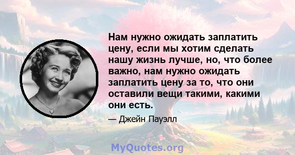 Нам нужно ожидать заплатить цену, если мы хотим сделать нашу жизнь лучше, но, что более важно, нам нужно ожидать заплатить цену за то, что они оставили вещи такими, какими они есть.