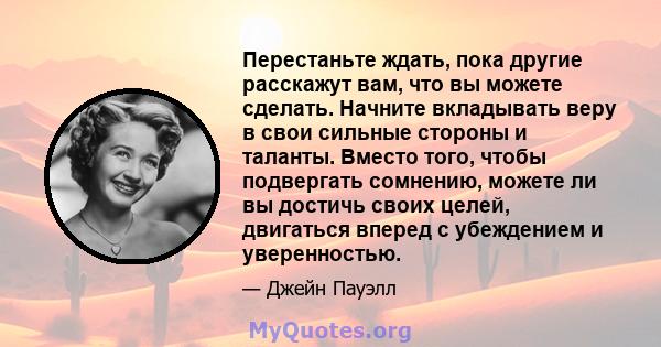 Перестаньте ждать, пока другие расскажут вам, что вы можете сделать. Начните вкладывать веру в свои сильные стороны и таланты. Вместо того, чтобы подвергать сомнению, можете ли вы достичь своих целей, двигаться вперед с 