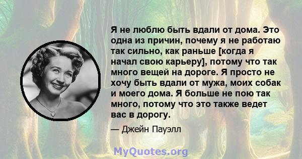 Я не люблю быть вдали от дома. Это одна из причин, почему я не работаю так сильно, как раньше [когда я начал свою карьеру], потому что так много вещей на дороге. Я просто не хочу быть вдали от мужа, моих собак и моего