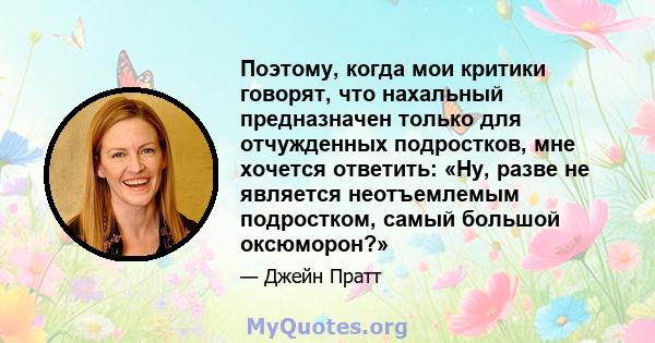 Поэтому, когда мои критики говорят, что нахальный предназначен только для отчужденных подростков, мне хочется ответить: «Ну, разве не является неотъемлемым подростком, самый большой оксюморон?»