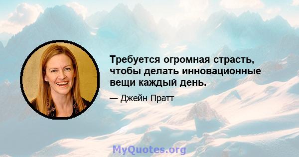 Требуется огромная страсть, чтобы делать инновационные вещи каждый день.