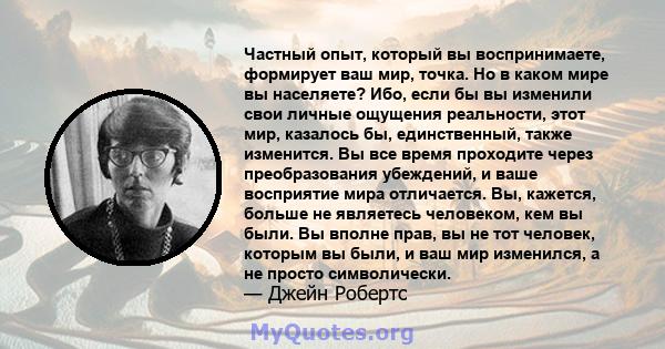 Частный опыт, который вы воспринимаете, формирует ваш мир, точка. Но в каком мире вы населяете? Ибо, если бы вы изменили свои личные ощущения реальности, этот мир, казалось бы, единственный, также изменится. Вы все