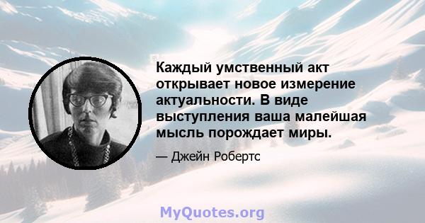 Каждый умственный акт открывает новое измерение актуальности. В виде выступления ваша малейшая мысль порождает миры.