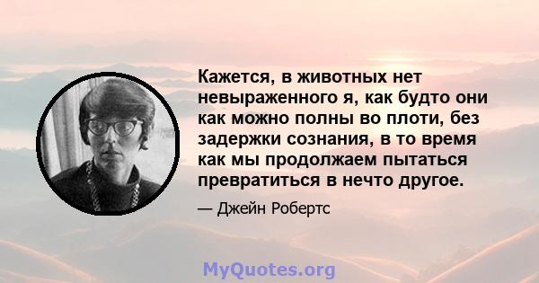 Кажется, в животных нет невыраженного я, как будто они как можно полны во плоти, без задержки сознания, в то время как мы продолжаем пытаться превратиться в нечто другое.