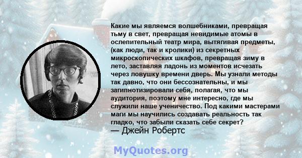 Какие мы являемся волшебниками, превращая тьму в свет, превращая невидимые атомы в ослепительный театр мира, вытягивая предметы, (как люди, так и кролики) из секретных микроскопических шкафов, превращая зиму в лето,