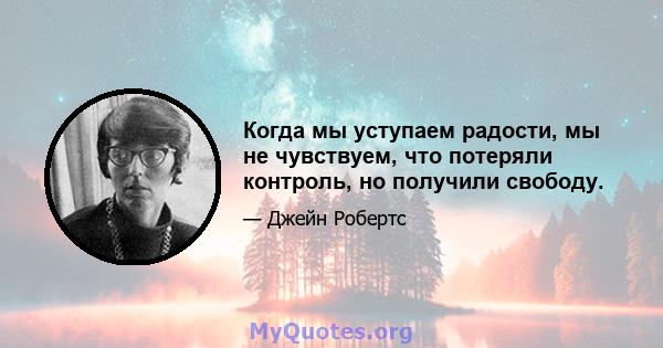 Когда мы уступаем радости, мы не чувствуем, что потеряли контроль, но получили свободу.