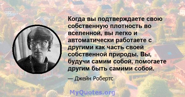 Когда вы подтверждаете свою собственную плотность во вселенной, вы легко и автоматически работаете с другими как часть своей собственной природы. Вы, будучи самим собой, помогаете другим быть самими собой.