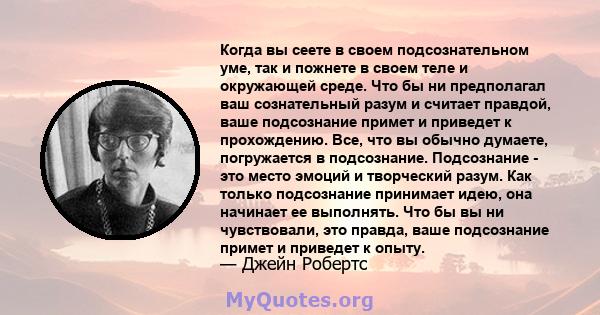 Когда вы сеете в своем подсознательном уме, так и пожнете в своем теле и окружающей среде. Что бы ни предполагал ваш сознательный разум и считает правдой, ваше подсознание примет и приведет к прохождению. Все, что вы