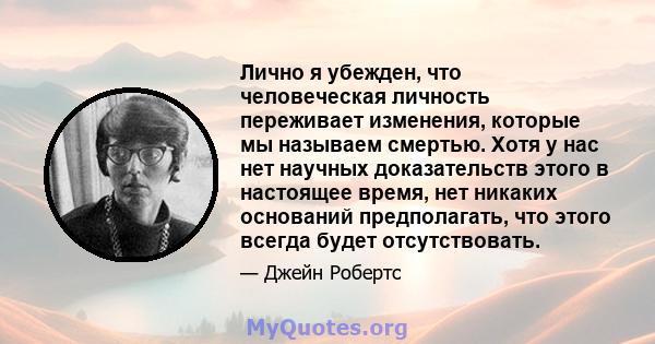 Лично я убежден, что человеческая личность переживает изменения, которые мы называем смертью. Хотя у нас нет научных доказательств этого в настоящее время, нет никаких оснований предполагать, что этого всегда будет