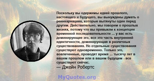 Поскольку вы одержимы идеей прошлого, настоящего и будущего, вы вынуждены думать о реинкарнациях, которые вытянуты один перед другим. Действительно, мы говорим о прошлых жизнях, потому что вы привыкли к концепции