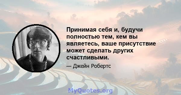 Принимая себя и, будучи полностью тем, кем вы являетесь, ваше присутствие может сделать других счастливыми.