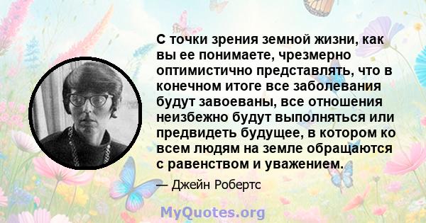 С точки зрения земной жизни, как вы ее понимаете, чрезмерно оптимистично представлять, что в конечном итоге все заболевания будут завоеваны, все отношения неизбежно будут выполняться или предвидеть будущее, в котором ко 