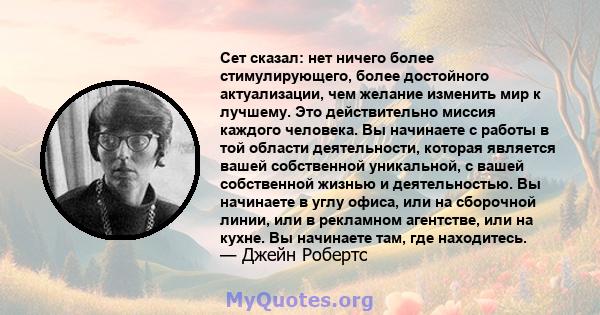 Сет сказал: нет ничего более стимулирующего, более достойного актуализации, чем желание изменить мир к лучшему. Это действительно миссия каждого человека. Вы начинаете с работы в той области деятельности, которая