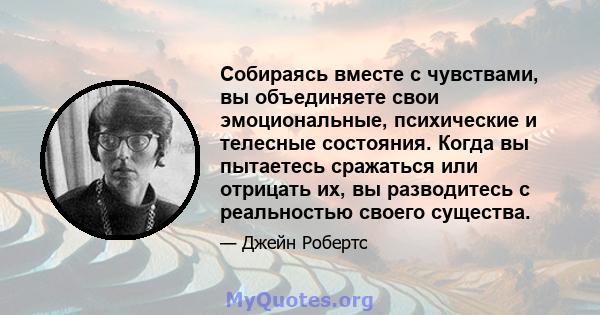 Собираясь вместе с чувствами, вы объединяете свои эмоциональные, психические и телесные состояния. Когда вы пытаетесь сражаться или отрицать их, вы разводитесь с реальностью своего существа.