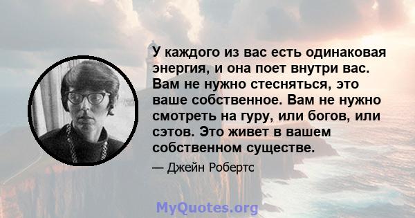 У каждого из вас есть одинаковая энергия, и она поет внутри вас. Вам не нужно стесняться, это ваше собственное. Вам не нужно смотреть на гуру, или богов, или сэтов. Это живет в вашем собственном существе.